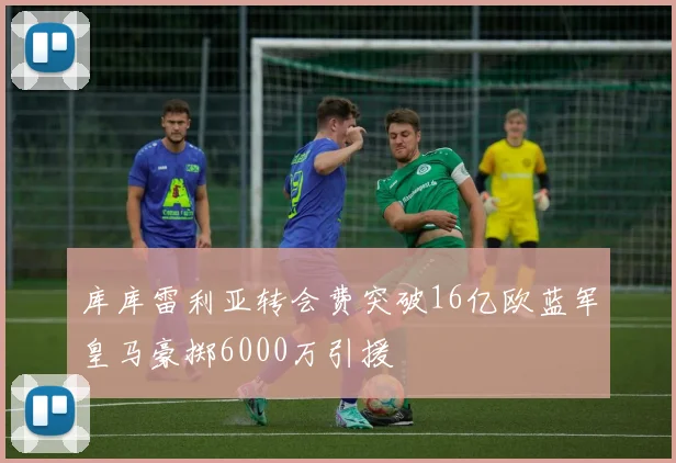 库库雷利亚转会费突破16亿欧蓝军皇马豪掷6000万引援
