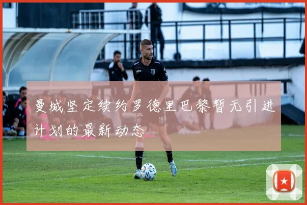 曼城坚定续约罗德里巴黎暂无引进计划的最新动态