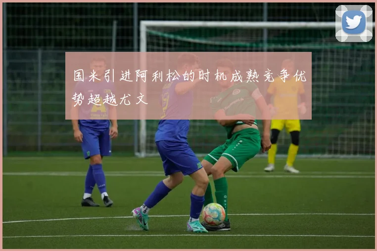 国米引进阿利松的时机成熟竞争优势超越尤文