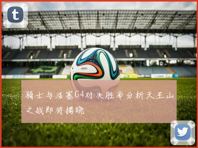 骑士与活塞G4对决胜率分析天王山之战即将揭晓