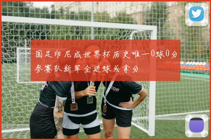 国足印尼成世界杯历史唯一0球0分参赛队新军全进球或拿分