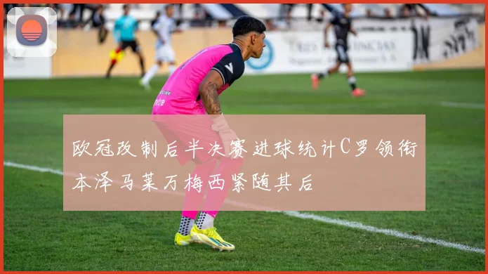 欧冠改制后半决赛进球统计C罗领衔本泽马莱万梅西紧随其后