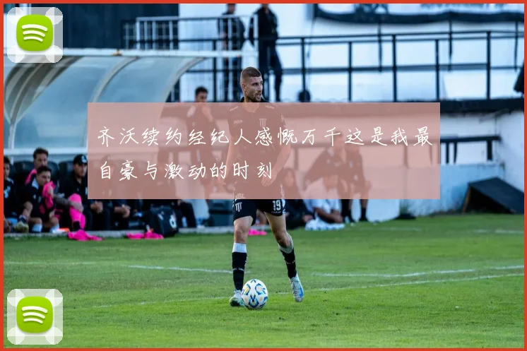齐沃续约经纪人感慨万千这是我最自豪与激动的时刻
