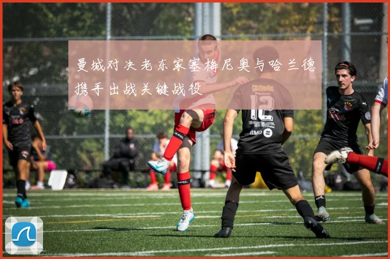 曼城对决老东家塞梅尼奥与哈兰德携手出战关键战役