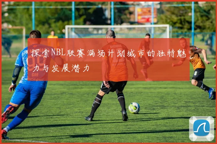 探索NBL联赛满场计划城市的独特魅力与发展潜力