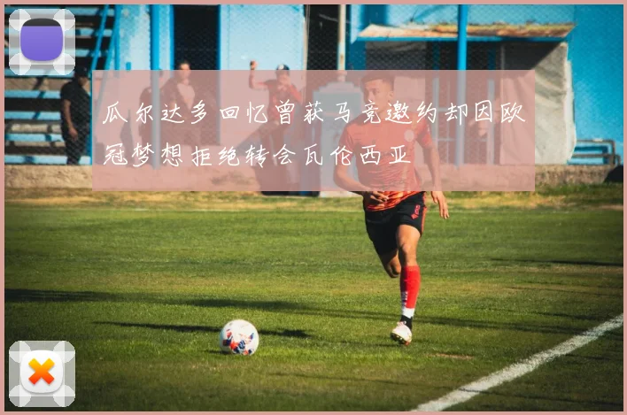 瓜尔达多回忆曾获马竞邀约却因欧冠梦想拒绝转会瓦伦西亚