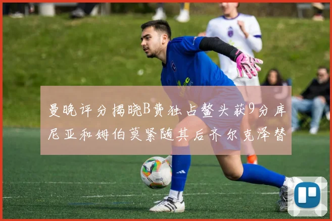 曼晚评分揭晓B费独占鳌头获9分库尼亚和姆伯莫紧随其后齐尔克泽替补仅得5分