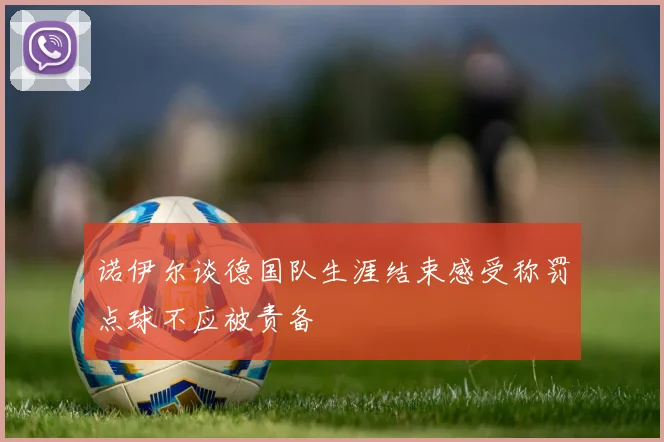 诺伊尔谈德国队生涯结束感受称罚点球不应被责备