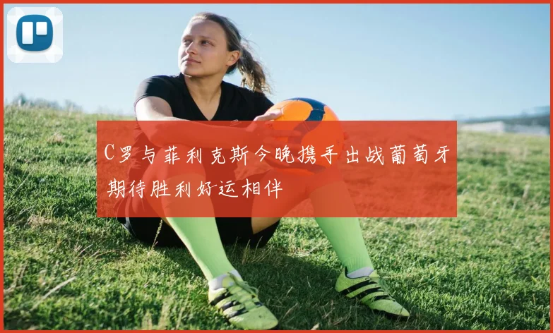 C罗与菲利克斯今晚携手出战葡萄牙期待胜利好运相伴