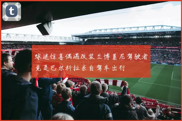 球迷惊喜偶遇改装兰博基尼驾驶者竟是巴尔科拉亲自驾车出行