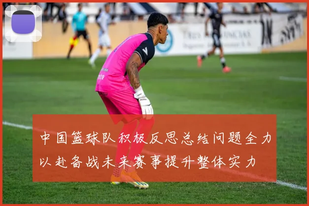 中国篮球队积极反思总结问题全力以赴备战未来赛事提升整体实力