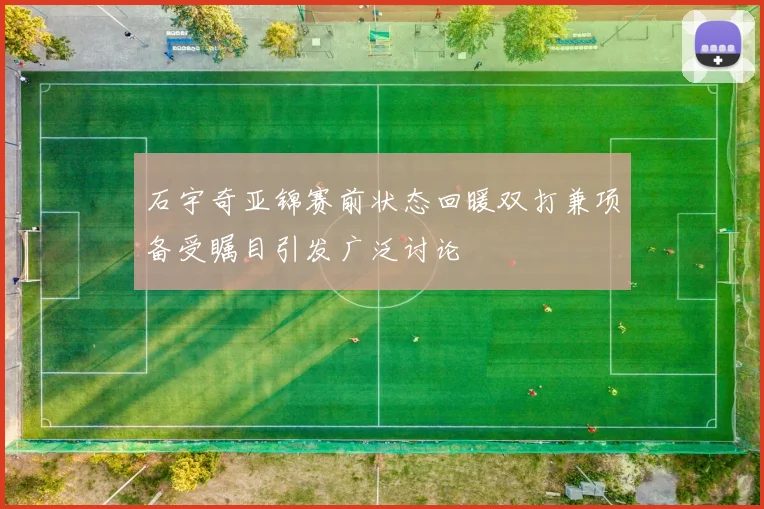 石宇奇亚锦赛前状态回暖双打兼项备受瞩目引发广泛讨论