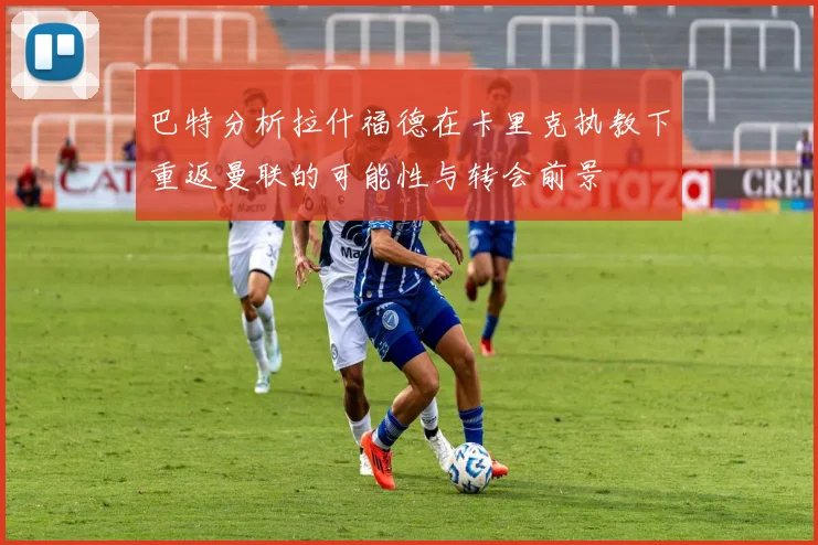 巴特分析拉什福德在卡里克执教下重返曼联的可能性与转会前景