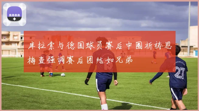 库拉索与德国球员赛后中圈祈祷恩梅查强调赛后团结如兄弟