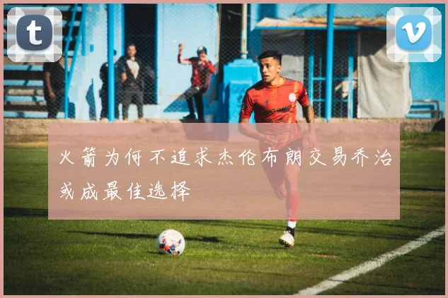 火箭为何不追求杰伦布朗交易乔治或成最佳选择