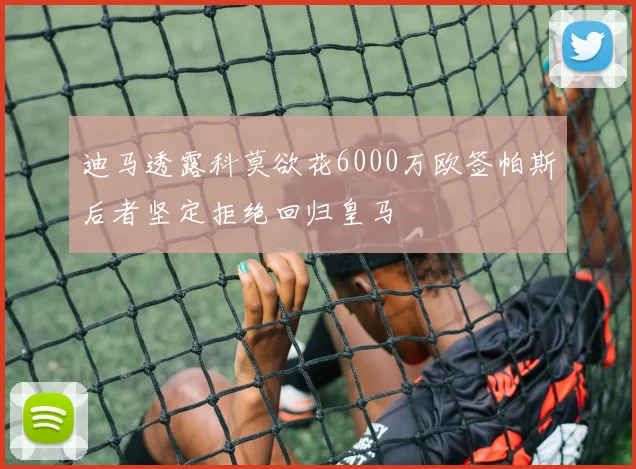 迪马透露科莫欲花6000万欧签帕斯后者坚定拒绝回归皇马