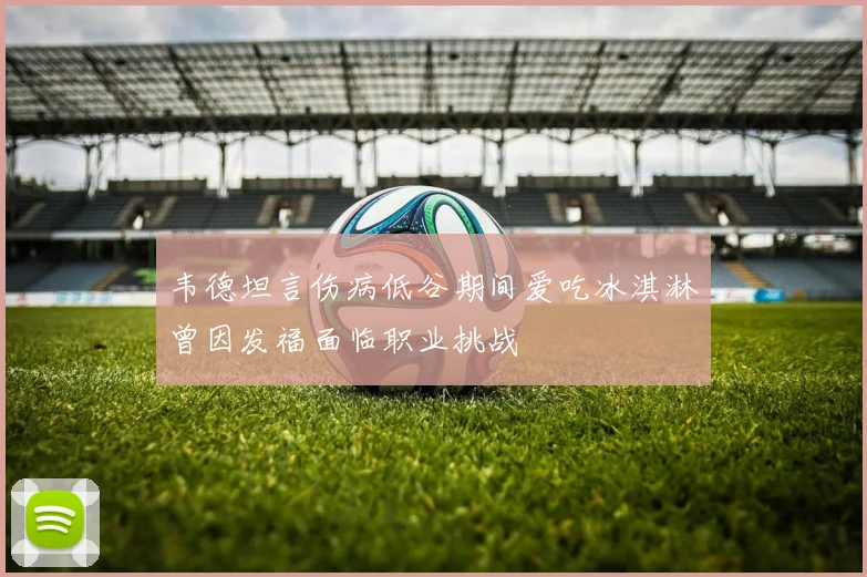 韦德坦言伤病低谷期间爱吃冰淇淋曾因发福面临职业挑战