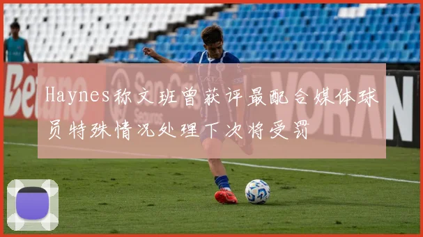 Haynes称文班曾获评最配合媒体球员特殊情况处理下次将受罚
