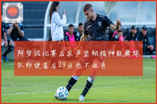 阿努诺比赛后发声坚韧精神鼓舞球队即使落后29分也不放弃
