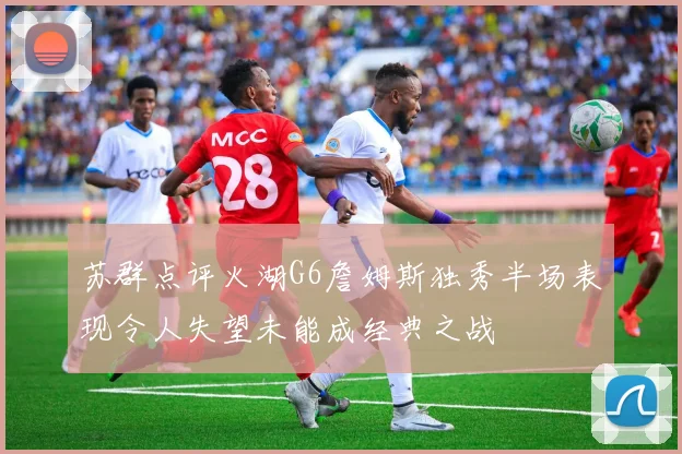 苏群点评火湖G6詹姆斯独秀半场表现令人失望未能成经典之战