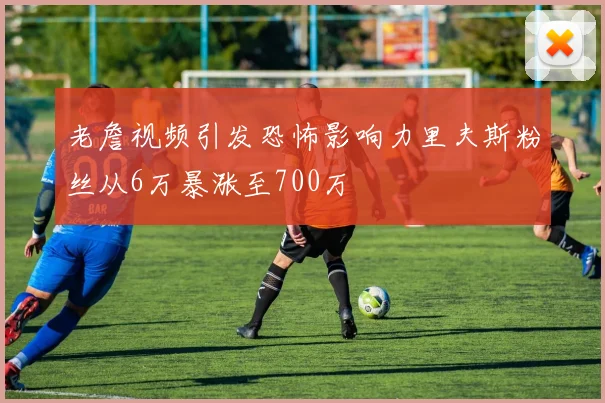 老詹视频引发恐怖影响力里夫斯粉丝从6万暴涨至700万