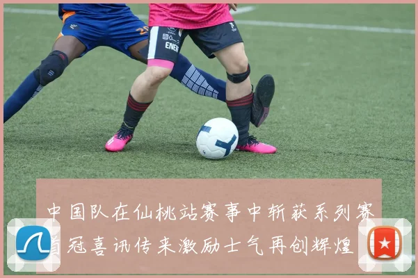 中国队在仙桃站赛事中斩获系列赛首冠喜讯传来激励士气再创辉煌