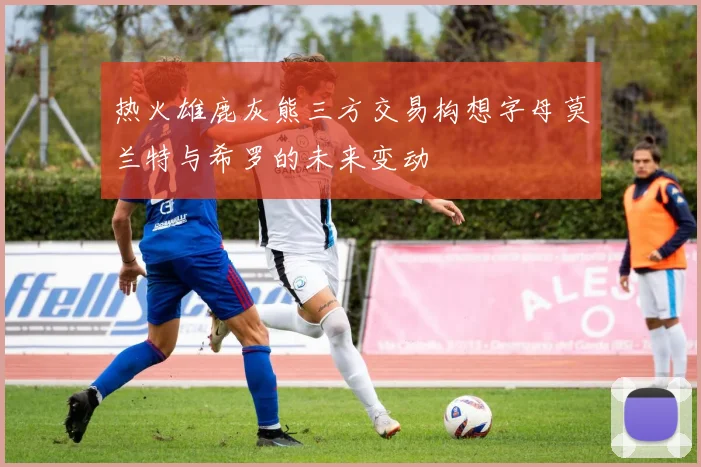 热火雄鹿灰熊三方交易构想字母莫兰特与希罗的未来变动